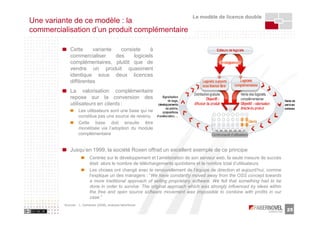 Le modèle de licence double
Une variante de ce modèle : la
commercialisation d’un produit complémentaire

             Cette     variante   consiste     à
             commercialiser     des    logiciels
             complémentaires, plutôt que de
             vendre un produit quasiment
             identique sous deux licences
             différentes
             La valorisation complémentaire
             repose sur la conversion des
             utilisateurs en clients :
                  Les utilisateurs sont une base qui ne
                  constitue pas une source de revenu
                  Cette base doit ensuite être
                  monétisée via l’adoption du module
                  complémentaire


             Jusqu’en 1999, la société Roxen offrait un excellent exemple de ce principe
                    Centrée sur le développement et l’amélioration de son serveur web, la seule mesure de succès
                          était alors le nombre de téléchargements quotidiens et le nombre total d’utilisateurs
                          Les choses ont changé avec le renouvellement de l’équipe de direction et aujourd’hui, comme
                          l’explique un des managers : “We have constantly moved away from the OSS concept towards
                          a more traditional approach of selling proprietary software. We felt that something had to be
                          done in order to survive. The original approach which was strongly influenced by ideas within
                          the free and open source software movement was impossible to combine with profits in our
                          case.”
         Sources : L. Dahlander [2005], analyses faberNovel
                                                                                                                          25
 