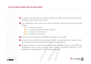Ce qu’il faut retenir de ce document




             Le secteur du logiciel open source connaît une forte croissance qui devrait se
             prolonger dans les années à venir
             Les entreprises open source se sont structurées autour de quatre business
             models :
                    Le modèle de services
                    Le modèle de distribution à valeur ajoutée
                    Le modèle de licence double
                    Le modèle de mutualisation

             Ces business models sont rentables et viables sur la durée
             Au-delà de la diversité des business models, il existe plusieurs facteurs clés
             de succès communs à toutes les entreprises open source
             Plusieurs facteurs, comme l’intensification de la concurrence et une méfiance
             persistante vis-à-vis des solutions open source, pourraient conduire à une
             modification des stratégies à venir des entreprises




                                                                                              3
 