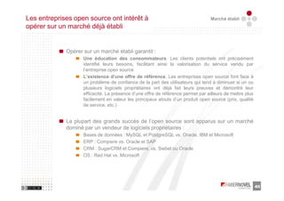 Les entreprises open source ont intérêt à                                         Marché établi
opérer sur un marché déjà établi


             Opérer sur un marché établi garantit :
                    Une éducation des consommateurs. Les clients potentiels ont précisément
                    identifié leurs besoins, facilitant ainsi la valorisation du service vendu par
                    l’entreprise open source
                    L’existence d’une offre de référence. Les entreprises open source font face à
                    un problème de confiance de la part des utilisateurs qui tend à diminuer si un ou
                    plusieurs logiciels propriétaires ont déjà fait leurs preuves et démontré leur
                    efficacité. La présence d’une offre de référence permet par ailleurs de mettre plus
                    facilement en valeur les principaux atouts d’un produit open source (prix, qualité
                    de service, etc.)


             La plupart des grands succès de l’open source sont apparus sur un marché
             dominé par un vendeur de logiciels propriétaires :
                    Bases de données : MySQL et PostgreSQL vs. Oracle, IBM et Microsoft
                    ERP : Compiere vs. Oracle et SAP
                    CRM : SugarCRM et Compiere, vs. Siebel ou Oracle
                    OS : Red Hat vs. Microsoft




                                                                                                          40
 