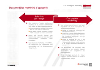 Les stratégies marketing
Deux modèles marketing s’opposent


                         Adoption
                        par l’usage                                    Campagnes
                                                                        marketing
                Des versions d’essais relativement
                proches de la version commerciale            Les entreprises consacrent une part
                sont mises en téléchargement gratuit         importante de leurs ressources au
                  La version gratuite de SugarCRM contient   département marketing
                  85% du code de Sugar Professional            MySQL et SugarCRM renforcent leur
                  La version gratuite d’Alfresco contient      département marketing
                  100% du code de sa version commerciale       SugarCRM et JBoss étudient la possibilité
                Après une période d’essai, des                 de recourir à Google Adwords et de lancer
                                                               des campagnes publicitaires à partir de
                besoins de support et de nouvelles             bannières internet
                fonctionnalités émergent     chez              Firefox a demandé en 2005 à sa
                l’utilisateur                                  communauté d’utilisateurs de participer à
                                                               l’élaboration de publicité vidéos, destinées
                Les dépenses marketing sont faibles,           à de futures campagnes télévisées et
                les ressources de l’entreprise sont            internet
                concentrées sur le développement
                des produits                                 Les entreprises ne comptent pas
                                                             uniquement sur une adoption virale et
                                                             développent une compétence en
                                                             communication
                                                             Cette stratégie permet de mieux
                                                             cibler les clients et d’avoir un meilleur
                                                             contrôle de son image



                                                                                                              47
 