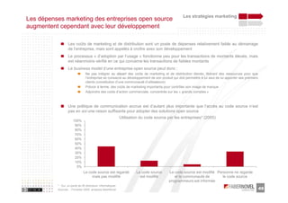 Les stratégies marketing
Les dépenses marketing des entreprises open source
augmentent cependant avec leur développement

                  Les coûts de marketing et de distribution sont un poste de dépenses relativement faible au démarrage
                  de l’entreprise, mais sont appelés à croître avec son développement
                  Le processus « d’adoption par l’usage » fonctionne peu pour les transactions de montants élevés, mais
                  est néanmoins vérifié en ce qui concerne les transactions de faibles montants
                  Le business model d’une entreprise open source peut donc :
                                Ne pas intégrer au départ des coûts de marketing et de distribution élevés, libérant des ressources pour que
                                l’entreprise se consacre au développement de son produit qui doit permettre à lui seul de lui apporter ses premiers
                                clients (constitution d’une communauté d’utilisateurs)
                                Prévoir à terme, des coûts de marketing importants pour contrôler son image de marque
                                Adjoindre des coûts d’action commerciale, concentrée sur les « grands comptes »



                  Une politique de communication accrue est d’autant plus importante que l’accès au code source n’est
                  pas en soi une raison suffisante pour adopter des solutions open source
                                                            Utilisation du code source par les entreprises* (2005)
                      100%
                       90%
                       80%
                       70%
                       60%
                       50%
                       40%
                       30%
                       20%
                       10%
                        0%
                              Le code source est regardé             Le code source    Le code source est modifié Personne ne regarde
                                   mais pas modifié                    est modifié        et la communauté de        le code source
                                                                                       programmeurs est informée
          * : Sur un panel de 95 directeurs informatiques
          Sources : Forrester 2005, analyses faberNovel                                                                                               49
 