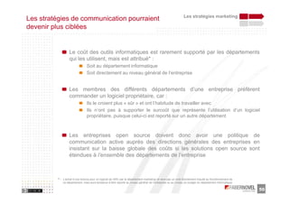 Les stratégies marketing
Les stratégies de communication pourraient
devenir plus ciblées


                  Le coût des outils informatiques est rarement supporté par les départements
                  qui les utilisent, mais est attribué* :
                                Soit au département informatique
                                Soit directement au niveau général de l’entreprise


                  Les membres des différents départements d’une entreprise préfèrent
                  commander un logiciel propriétaire, car :
                                Ils le croient plus « sûr » et ont l’habitude de travailler avec
                                Ils n’ont pas à supporter le surcoût que représente l’utilisation d’un logiciel
                                propriétaire, puisque celui-ci est reporté sur un autre département



                  Les entreprises open source doivent donc avoir une politique de
                  communication active auprès des directions générales des entreprises en
                  insistant sur la baisse globale des coûts si les solutions open source sont
                  étendues à l’ensemble des départements de l’entreprise



          * : L’achat d’une licence pour un logiciel de GRC par le département marketing ne sera pas un coût directement imputé au fonctionnement de
              ce département, mais aura tendance à être reporté au niveau général de l’entreprise ou au niveau du budget du département informatique

                                                                                                                                                       50
 
