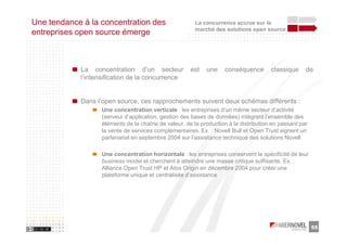 Une tendance à la concentration des                     La concurrence accrue sur le
                                                        marché des solutions open source
entreprises open source émerge



            La concentration d’un secteur             est   une     conséquence       classique     de
            l’intensification de la concurrence


            Dans l’open source, ces rapprochements suivent deux schémas différents :
                   Une concentration verticale : les entreprises d’un même secteur d’activité
                   (serveur d’application, gestion des bases de données) intègrent l’ensemble des
                   éléments de la chaîne de valeur, de la production à la distribution en passant par
                   la vente de services complémentaires. Ex. : Novell Bull et Open Trust signent un
                   partenariat en septembre 2004 sur l’assistance technique des solutions Novell

                   Une concentration horizontale : les entreprises conservent la spécificité de leur
                   business model et cherchent à atteindre une masse critique suffisante. Ex. :
                   Alliance Open Trust HP et Atos Origin en décembre 2004 pour créer une
                   plateforme unique et centralisée d’assistance




                                                                                                        55
 
