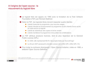 A l’origine de l’open source : le
mouvement du logiciel libre


                    Le logiciel libre est apparu en 1985 avec la fondation de la Free Sofware
                    Foundation (FSF) par Richard Stallman
                    Selon la FSF, les logiciels libres doivent respecter quatre libertés :
                                  Liberté d’exécuter le programme, pour tous les usages
                                  Liberté d’étudier le fonctionnement du programme et donc liberté d’avoir accès
                                  au code source du logiciel
                                  Liberté de redistribuer des copies et de les vendre
                                  Liberté d’améliorer le programme et de publier ses améliorations

                    La FSF attribue plusieurs licences, dont la plus répandue est la General
                    Public License (GPL)
                                                                                         1)                                                   2)
                                  En 2004, elle représentait 68,5% des projets listés par SourceForge

                                  Le 29 juin 2007 paraissait la dernière version de la GNU GPL (GNU GPL V3)

                    Pour éviter la confusion libre/gratuit, l’Open Source Initiative, créée en 1998, a
                    élaboré l’Open Source Definition



          1) Sur un panel de 52.183 projets
          2) Sourceforge est la plus grande plateforme internet de développement et de téléchargement des codes et applications open source
                                                                                                                                                   6
 