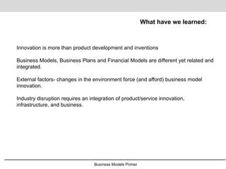 Business Models Primer
What have we learned:
Innovation is more than product development and inventions
Business Models, Business Plans and Financial Models are different yet related and
integrated.
External factors- changes in the environment force (and afford) business model
innovation.
Industry disruption requires an integration of product/service innovation,
infrastructure, and business.
 