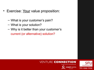 • Exercise: Your value proposition:
– What is your customer’s pain?
– What is your solution?
– Why is it better than your customer’s
current (or alternative) solution?
 