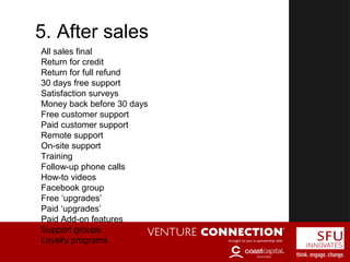 CHANNELS5. After sales
All sales final
Return for credit
Return for full refund
30 days free support
Satisfaction surveys
Money back before 30 days
Free customer support
Paid customer support
Remote support
On-site support
Training
Follow-up phone calls
How-to videos
Facebook group
Free ‘upgrades’
Paid ‘upgrades’
Paid Add-on features
Support groups
Loyalty programs
 