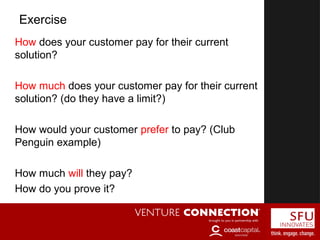 How does your customer pay for their current
solution?
How much does your customer pay for their current
solution? (do they have a limit?)
How would your customer prefer to pay? (Club
Penguin example)
How much will they pay?
How do you prove it?
Exercise
 