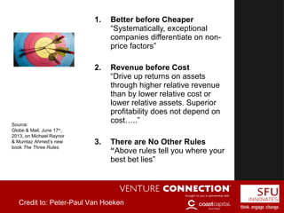 1. Better before Cheaper
“Systematically, exceptional
companies differentiate on non-
price factors”
2. Revenue before Cost
“Drive up returns on assets
through higher relative revenue
than by lower relative cost or
lower relative assets. Superior
profitability does not depend on
cost…..”
3. There are No Other Rules
“Above rules tell you where your
best bet lies”
Source:
Globe & Mail, June 17th
,
2013, on Michael Raynor
& Mumtaz Ahmed’s new
book The Three Rules.
Credit to: Peter-Paul Van Hoeken
 