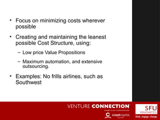 Cost-Driven Business Model
• Focus on minimizing costs wherever
possible
• Creating and maintaining the leanest
possible Cost Structure, using:
– Low price Value Propositions
– Maximum automation, and extensive
outsourcing.
• Examples: No frills airlines, such as
Southwest
 
