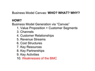 Agenda
Business Model Canvas: WHO? WHAT? WHY?
HOW?
Business Model Generation via “Canvas”
1. Value Proposition + Customer Segments
3. Channels
4. Customer Relationships
5. Revenue Streams
6. Cost Structures
7. Key Resources
8. Key Partnerships
9. Key Activities
10. Weaknesses of the BMC
 