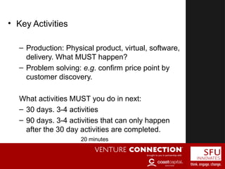 Key Activities
• Key Activities
– Production: Physical product, virtual, software,
delivery. What MUST happen?
– Problem solving: e.g. confirm price point by
customer discovery.
What activities MUST you do in next:
– 30 days. 3-4 activities
– 90 days. 3-4 activities that can only happen
after the 30 day activities are completed.
20 minutes
 