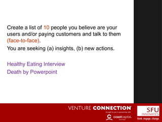 Customer Discovery
Create a list of 10 people you believe are your
users and/or paying customers and talk to them
(face-to-face).
You are seeking (a) insights, (b) new actions.
Healthy Eating Interview
Death by Powerpoint
 