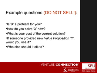 Customer Discovery
Example questions (DO NOT SELL!):
•Is ‘X’ a problem for you?
•How do you solve ‘X’ now?
•What is your cost of the current solution?
•If someone provided new Value Proposition ‘Y’,
would you use it?
•Who else should I talk to?
 