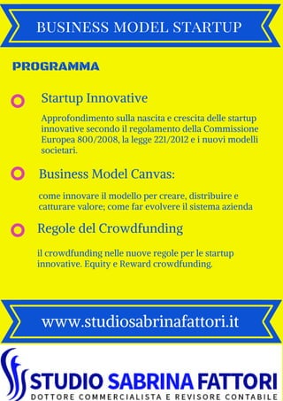 business model startup
www.studiosabrinafattori.it
PROGRAMMA
come innovare il modello per creare, distribuire e
catturare valore; come far evolvere il sistema azienda
Business Model Canvas:
il crowdfunding nelle nuove regole per le startup
innovative. Equity e Reward crowdfunding.
Regole del Crowdfunding
Approfondimento sulla nascita e crescita delle startup
innovative secondo il regolamento della Commissione
Europea 800/2008, la legge 221/2012 e i nuovi modelli
societari.
Startup Innovative