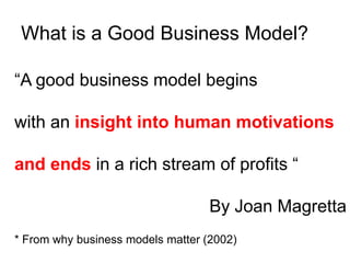 What is a Good Business Model?

“A good business model begins

with an insight into human motivations

and ends in a rich stream of profits “

                                   By Joan Magretta
* From why business models matter (2002)
 
