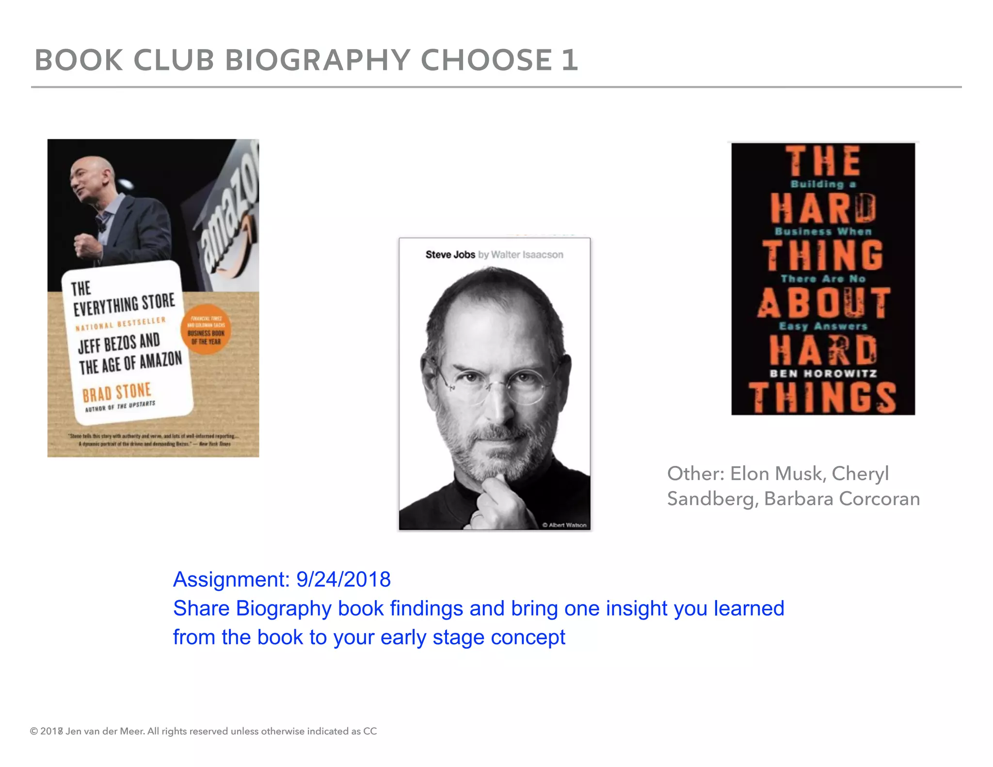 © 2018 Jen van der Meer. All rights reserved unless otherwise indicated as CC
BOOK CLUB BIOGRAPHY CHOOSE 1
© 2017 Jen van der Meer. All rights reserved unless otherwise indicated as CC
Other: Elon Musk, Cheryl
Sandberg, Barbara Corcoran
Assignment: 9/24/2018
Share Biography book findings and bring one insight you learned
from the book to your early stage concept
 