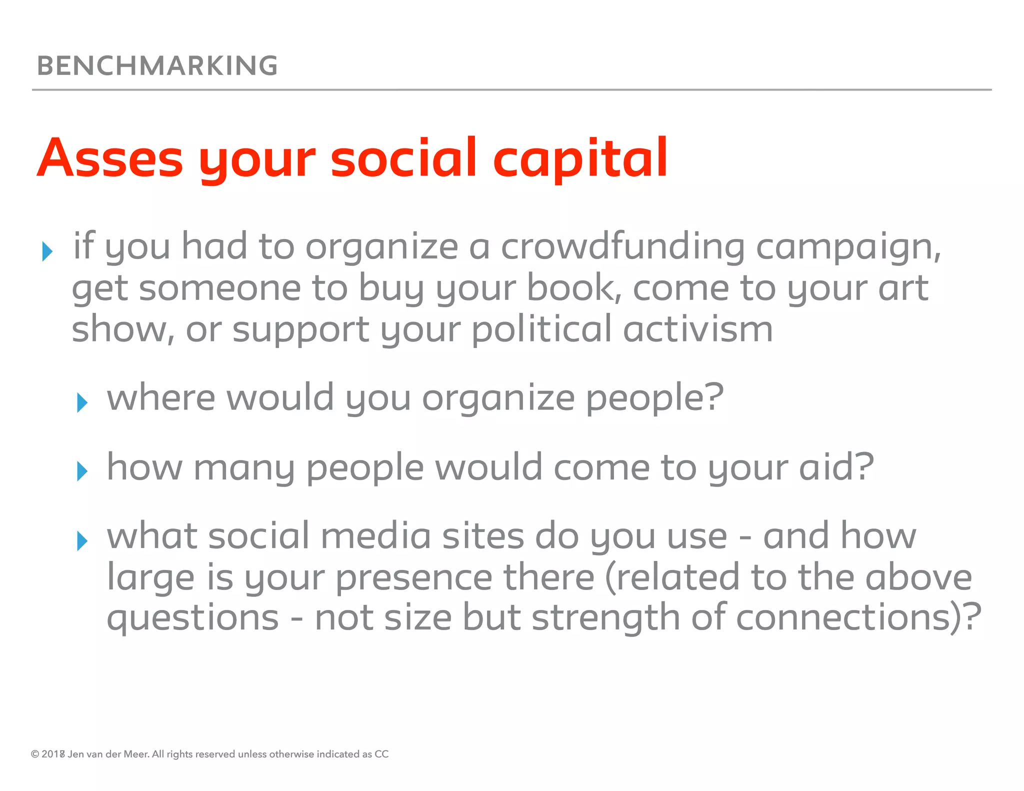 © 2018 Jen van der Meer. All rights reserved unless otherwise indicated as CC
BENCHMARKING
Asses your social capital
▸ if you had to organize a crowdfunding campaign,
get someone to buy your book, come to your art
show, or support your political activism
▸ where would you organize people?
▸ how many people would come to your aid?
▸ what social media sites do you use - and how
large is your presence there (related to the above
questions - not size but strength of connections)?
© 2017 Jen van der Meer. All rights reserved unless otherwise indicated as CC
 