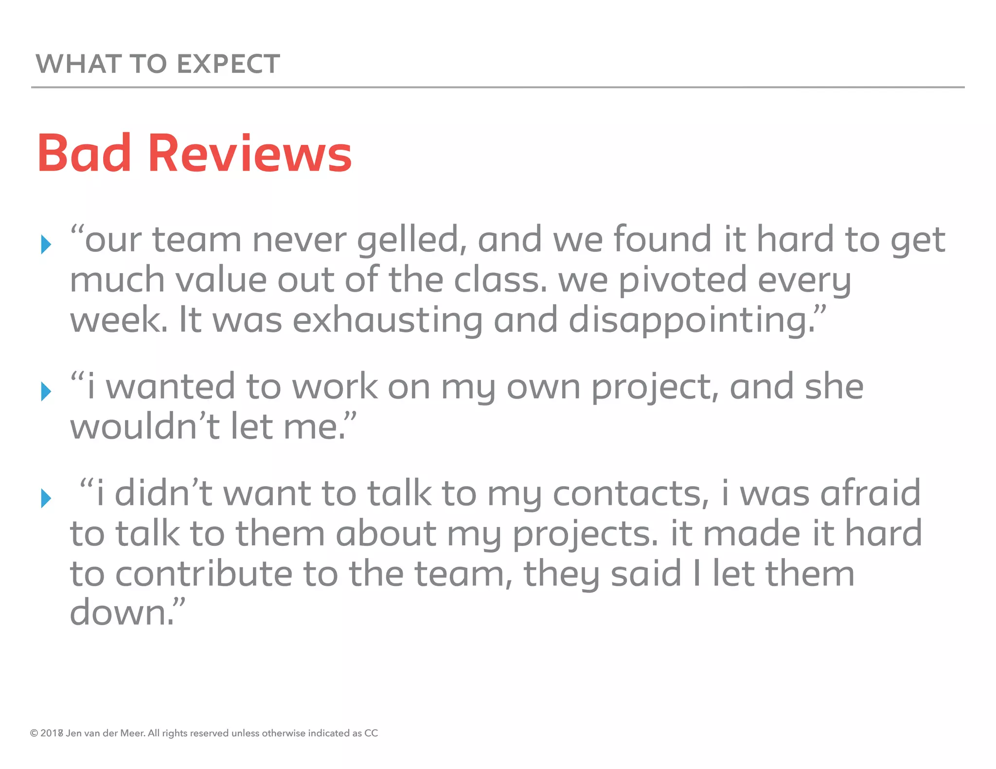 © 2018 Jen van der Meer. All rights reserved unless otherwise indicated as CC
WHAT TO EXPECT
Bad Reviews
▸ “our team never gelled, and we found it hard to get
much value out of the class. we pivoted every
week. It was exhausting and disappointing.”
▸ “i wanted to work on my own project, and she
wouldn’t let me.”
▸ “i didn’t want to talk to my contacts, i was afraid
to talk to them about my projects. it made it hard
to contribute to the team, they said I let them
down.”
© 2017 Jen van der Meer. All rights reserved unless otherwise indicated as CC
 