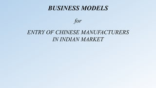 BUSINESS MODELS
ENTRY OF CHINESE MANUFACTURERS
IN INDIAN MARKET
for
 