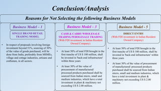• At least 50% of total FDI brought in the
first tranche of US $ 100 million, shall
be invested in 'back-end infrastructure'
within three years
• At least 30% of the value of
procurement of manufactured/
processed products purchased shall be
sourced from Indian micro, small and
medium industries, which have a total
investment in plant & machinery not
exceeding US $ 2.00 million.
• In respect of proposals involving foreign
investment beyond 51%, sourcing of 30%
of the value of goods purchased, will be
done from India, preferably from MSMEs,
village and cottage industries, artisans and
craftsmen, in all sectors.
Conclusion/Analysis
• At least 50% of total FDI brought in the
first tranche of US $ 100 million, shall be
invested in 'back-end infrastructure' within
three years
• At least 30% of the value of procurement
of manufactured/ processed products
purchased shall be sourced from Indian
micro, small and medium industries, which
have a total investment in plant &
machinery not exceeding US $ 2.00
million.
Reasons for Not Selecting the following Business Models
Business Model – 1 Business Model - 5
SINGLE BRAND RETAIL
TRADING MODEL
CASH & CARRY WHOLESALE
TRADING/WHOLESALE TRADING
(With FDI investment in Indian Resident
Owned Company)
Business Model – 3
DIRECT ENTRY
(With FDI investment in Indian Resident
Owned Company)
 