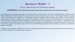 (e) In respect of proposals involving foreign investment beyond 51%, sourcing of 30% of the value of goods purchased, will be done from
India, preferably from MSMEs, village and cottage industries, artisans and craftsmen, in all sectors. The quantum of domestic sourcing
will be self-certified by the company, to be subsequently checked, by statutory auditors, from the duly certified accounts which the
company will be required to maintain. This procurement requirement would have to be met, in the first instance, as an average of five
years’ total value of the goods purchased, beginning 1st April of the year of the commencement of the business i.e. opening of the first
store. Thereafter, it would have to be met on an annual basis. For the purpose of ascertaining the sourcing requirement, the relevant entity
would be the company, incorporated in India, which is the recipient of foreign investment for the 40 purpose of carrying out single-brand
product retail trading.
(f) Subject to the conditions mentioned in this Para, a single brand retail trading entity operating through brick and mortar stores, is
permitted to undertake retail trading through e-commerce.
SINGLE BRAND RETAIL TRADING MODEL
CONDITIONS: FDI in Single Brand product retail trading would be subject to the following conditions:
Business Model - 1
 