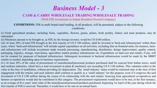 CASH & CARRY WHOLESALE TRADING/WHOLESALE TRADING
(With FDI investment in Indian Resident Owned Company)
CONDITIONS: FDI in multi brand retail trading, in all products, will be permitted, subject to the following
conditions:
(i) Fresh agricultural produce, including fruits, vegetables, flowers, grains, pulses, fresh poultry, fishery and meat products, may be
unbranded.
(ii) Minimum amount to be brought in, as FDI, by the foreign investor, would be US $100 million.
(iii) At least 50% of total FDI brought in the first tranche of US $ 100 million, shall be invested in 'back-end infrastructure' within three
years, where ‘back-end infrastructure’ will include capital expenditure on all activities, excluding that on frontend units; for instance, back-
end infrastructure will include investment made towards processing, manufacturing, distribution, design improvement, quality control,
packaging, logistics, storage, ware-house, agriculture market produce infrastructure etc. Expenditure on land cost and rentals, if any, will
not be counted for purposes of backend infrastructure. Subsequent investment in backend infrastructure would be made by the MBRT
retailer as needed, depending upon its business requirements.
(iv) At least 30% of the value of procurement of manufactured/processed products purchased shall be sourced from Indian micro, small
and medium industries, which have a total investment in plant & machinery not exceeding US $ 2.00 million. This valuation refers to the
value at the time of installation, without providing for depreciation. The ‘small industry’ status would be reckoned only at the time of first
engagement with the retailer, and such industry shall continue to qualify as a ‘small industry’ for this purpose, even if it outgrows the said
investment of US $ 2.00 million during the course of its relationship with the said retailer. Sourcing from agricultural co-operatives and
farmers co-operatives would also be considered in this category. The procurement requirement would have to be met, in the first instance,
as an average of five years’ total value of the manufactured/processed products purchased, beginning 1st April of the year during which the
first tranche of FDI is received. Thereafter, it would have to be met on an annual basis.
Business Model - 3
 