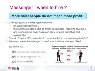 76
Messenger : when to hire ?
• GTM has found a market segment where
• a substantial need exist,
• the business model is able to create sustainable / recurring revenues
• and economies of scale / size can allow for peer marketing and
multiplication
• Funnel / Pipeline / Forecast should present at least break even against CaC
• Revenue potential must target 1 mio €, eventually for start-ups 500k€
 