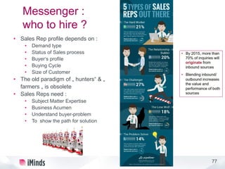 77
Messenger :
who to hire ?
• Sales Rep profile depends on :
• Demand type
• Status of Sales process
• Buyer‘s profile
• Buying Cycle
• Size of Customer
• The old paradigm of „ hunters“ & „
farmers „ is obsolete
• Sales Reps need :
• Subject Matter Expertise
• Business Acumen
• Understand buyer-problem
• To show the path for solution
 