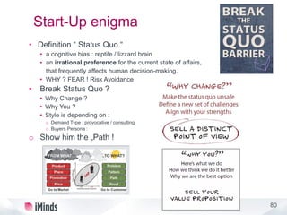 80
Start-Up enigma
• Definition “ Status Quo “
• a cognitive bias : reptile / lizzard brain
• an irrational preference for the current state of affairs,
that frequently affects human decision-making.
• WHY ? FEAR ! Risk Avoidance
• Break Status Quo ?
• Why Change ?
• Why You ?
• Style is depending on :
o Demand Type : provocative / consulting
o Buyers Persona :
o Show him the „Path !
 