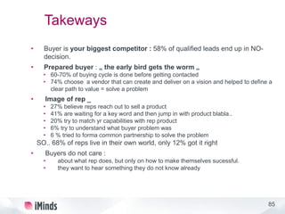 85
Takeways
• Buyer is your biggest competitor : 58% of qualified leads end up in NO-
decision.
• Prepared buyer : „ the early bird gets the worm „
• 60-70% of buying cycle is done before getting contacted
• 74% choose a vendor that can create and deliver on a vision and helped to define a
clear path to value = solve a problem
• Image of rep _
• 27% believe reps reach out to sell a product
• 41% are waiting for a key word and then jump in with product blabla..
• 20% try to match yr capabilities with rep product
• 6% try to understand what buyer problem was
• 6 % tried to forma common partnership to solve the problem
SO.. 68% of reps live in their own world, only 12% got it right
• Buyers do not care :
• about what rep does, but only on how to make themselves sucessful.
• they want to hear something they do not know already
 