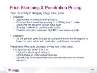 59
Price Skimming & Penetration Pricing
Price Skimming is charging a high initial price
• Enablers:
• Appropriate for distinctly new products
• Provides the firm with opportunity to profitably reach market
segments not sensitive to high initial price
• Enables marketer to capture early profits
• Enables innovator to recover high R&D costs more quickly
• Strategy:
• As the product goes through its product life cycle, the strategy is to
lower the price in line with production and demand capacity.
Penetration Pricing is charging a very low initial price.
It is appropriate when there is:
• High price elasticity of demand
• Strong threat of imminent competition
• Opportunity for substantial production cost reduction as volume
expands
 