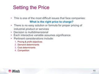 60
Setting the Price
• This is one of the most difficult issues that face companies:
What is the right price to charge?
• There is no easy solution or formula for proper pricing of
industrial product or services
• Decision is multidimensional
• Each interactive variable assumes significance
• Pertinent considerations include:
1. Pricing & profit objectives
2. Demand determinants
3. Cost determinants
4. Competition
 