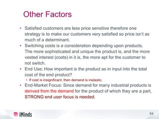 64
Other Factors
• Satisfied customers are less price sensitive therefore one
strategy is to make our customers very satisfied so price isn’t as
much of a determinant.
• Switching costs is a consideration depending upon products.
The more sophisticated and unique the product is, and the more
vested interest (costs) in it is, the more apt for the customer to
not switch.
• End Use: How important is the product as in input into the total
cost of the end product?
• If cost is insignificant, then demand is inelastic.
• End-Market Focus: Since demand for many industrial products is
derived from the demand for the product of which they are a part,
STRONG end user focus is needed.
 