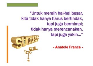 “Untuk meraih hal-hal besar,
kita tidak hanya harus bertindak,
tapi juga bermimpi;
tidak hanya merencanakan,
tapi juga yakin…”
- Anatole France -

 