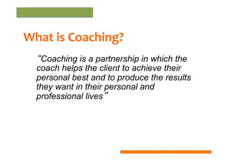 What	
  is	
  Coaching?	
  
“Coaching is a partnership in which the
coach helps the client to achieve their
personal best and to produce the results
they want in their personal and
professional lives”

 
