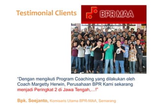 Testimonial	
  Clients	
  

“Dengan mengikuti Program Coaching yang dilakukan oleh
Coach Margetty Herwin, Perusahaan BPR Kami sekarang
menjadi Peringkat 2 di Jawa Tengah,…!”
Bpk. Soejanto, Komisaris Utama BPR-MAA, Semarang

 