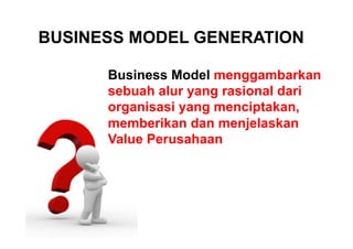 BUSINESS MODEL GENERATION
Business Model menggambarkan
sebuah alur yang rasional dari
organisasi yang menciptakan,
memberikan dan menjelaskan
Value Perusahaan

 