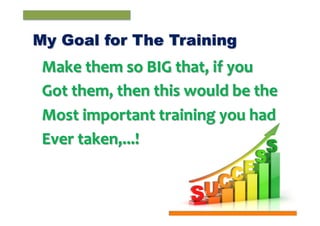 My Goal for The Training	
  

Make	
  them	
  so	
  BIG	
  that,	
  if	
  you	
  
Got	
  them,	
  then	
  this	
  would	
  be	
  the	
  
Most	
  important	
  training	
  you	
  had	
  
Ever	
  taken,...!	
  

 