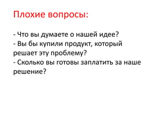 Плохие вопросы:
- Что вы думаете о нашей идее?
- Вы бы купили продукт, который
решает эту проблему?
- Сколько вы готовы заплатить за наше
решение?
 