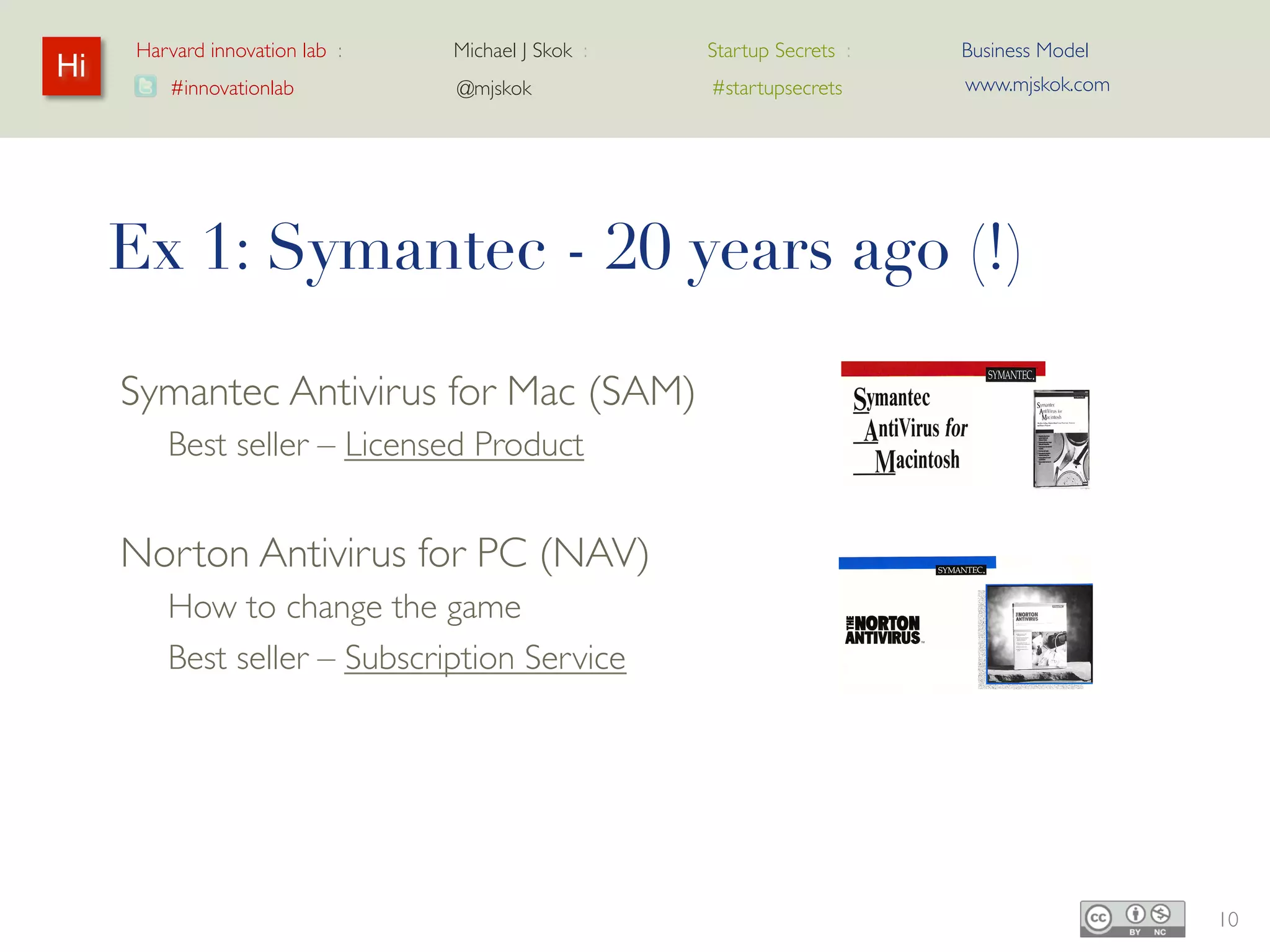 Harvard innovation lab :   Michael J Skok :   Startup Secrets :   Business Model
Hi                                                                     www.mjskok.com
        #innovationlab          @mjskok            #startupsecrets




     Ex 1: Symantec - 20 years ago (!)

     Symantec Antivirus for Mac (SAM)
        Best seller – Licensed Product


     Norton Antivirus for PC (NAV)
        How to change the game
        Best seller – Subscription Service




                                                                                        10
 
