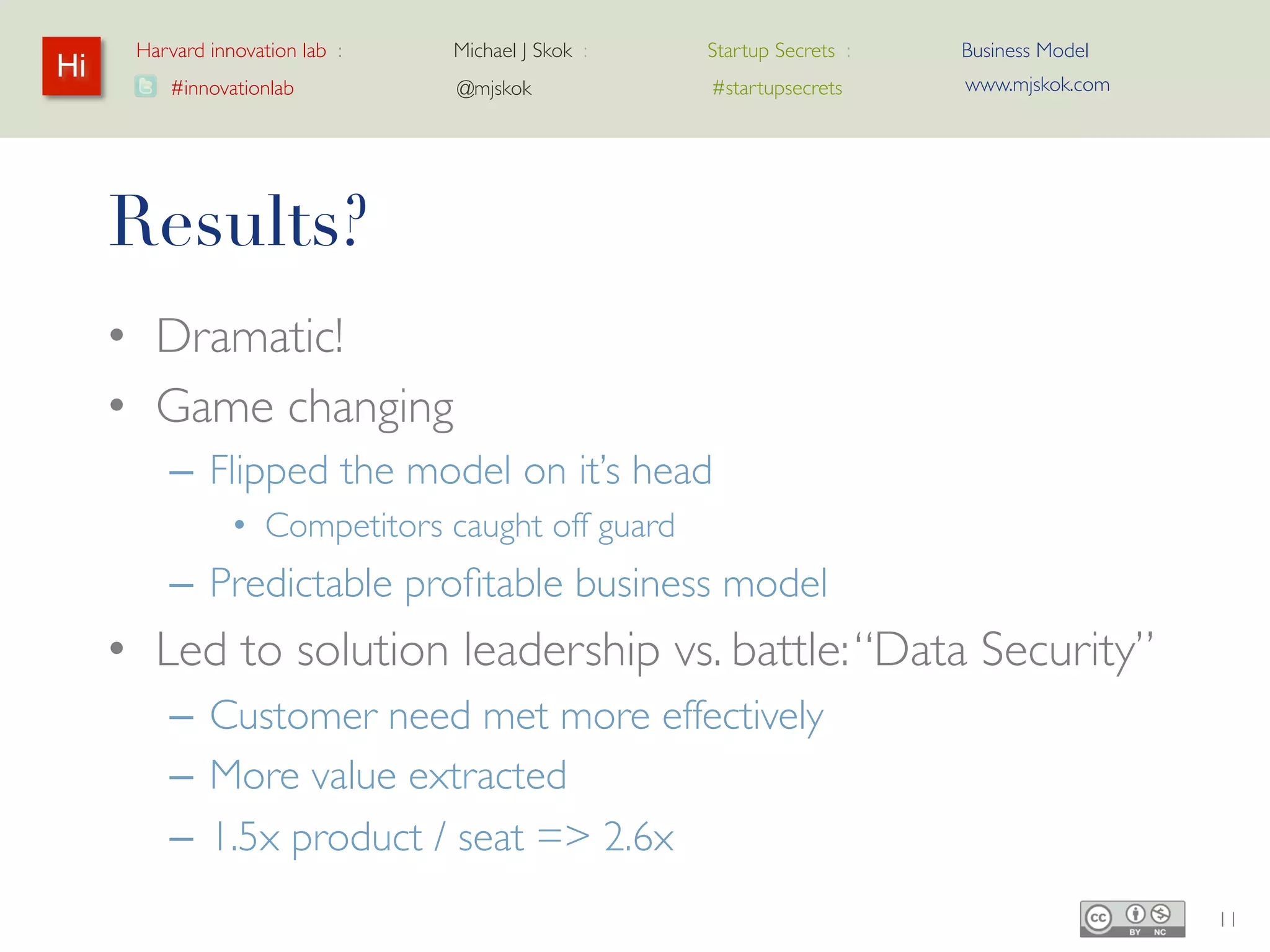 Harvard innovation lab :   Michael J Skok :   Startup Secrets :   Business Model
Hi                                                                      www.mjskok.com
         #innovationlab          @mjskok            #startupsecrets




     Results?
     • Dramatic!
     • Game changing
         – Flipped the model on it’s head
                • Competitors caught off guard
         – Predictable profitable business model
     • Led to solution leadership vs. battle: “Data
       Security”
         – Customer need met more effectively
         – More value extracted
         – 1.5x product / seat => 2.6x                                                   11
 