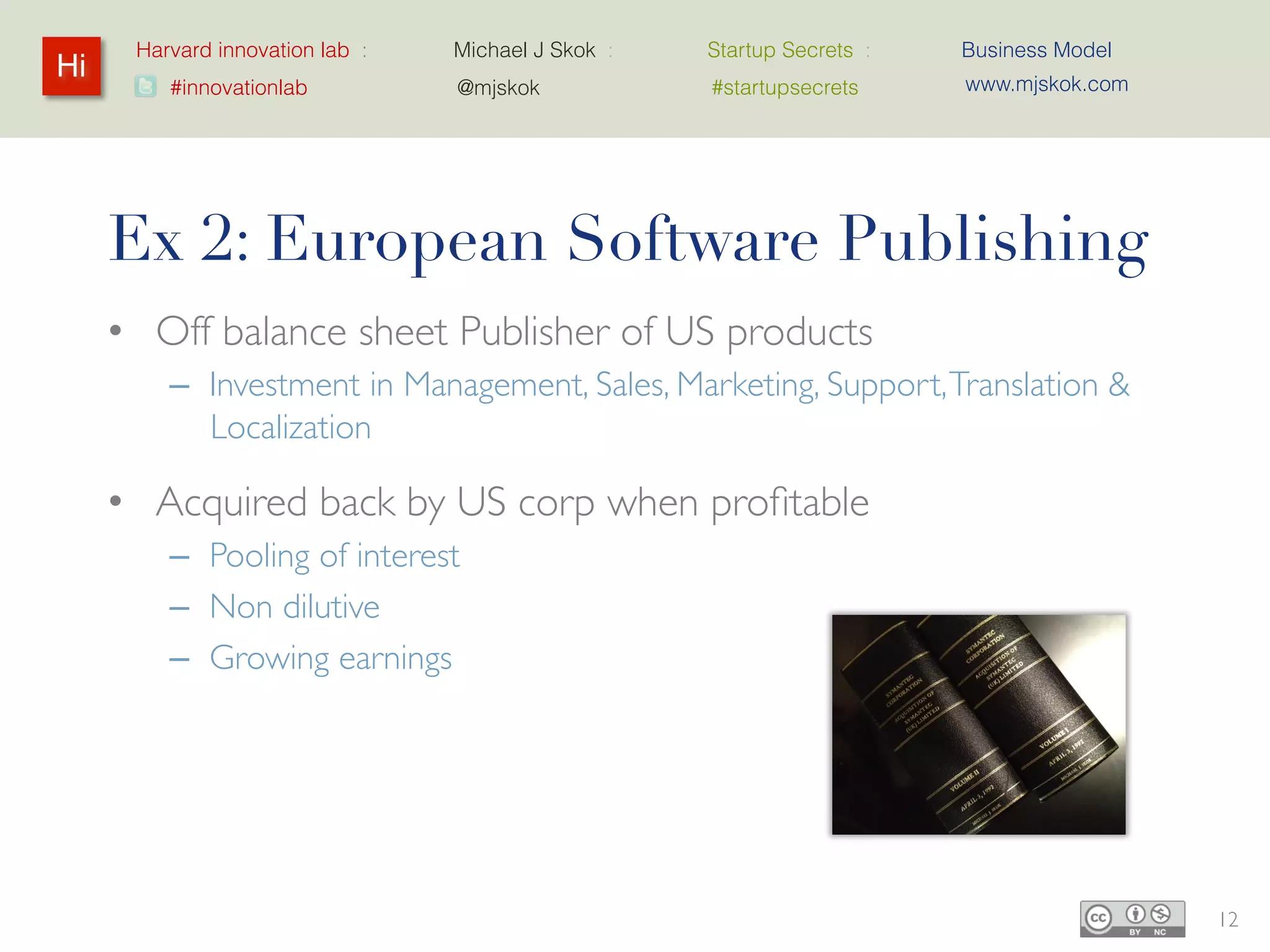 Harvard innovation lab :   Michael J Skok :   Startup Secrets :   Business Model
Hi                                                                      www.mjskok.com
         #innovationlab          @mjskok            #startupsecrets




     Ex 2: European Software Publishing
     • Off balance sheet Publisher of US products
         – Investment in Management, Sales, Marketing, Support,
           Translation & Localization

     • Acquired back by US corp when profitable
         – Pooling of interest
         – Non dilutive
         – Growing earnings




                                                                                         12
 