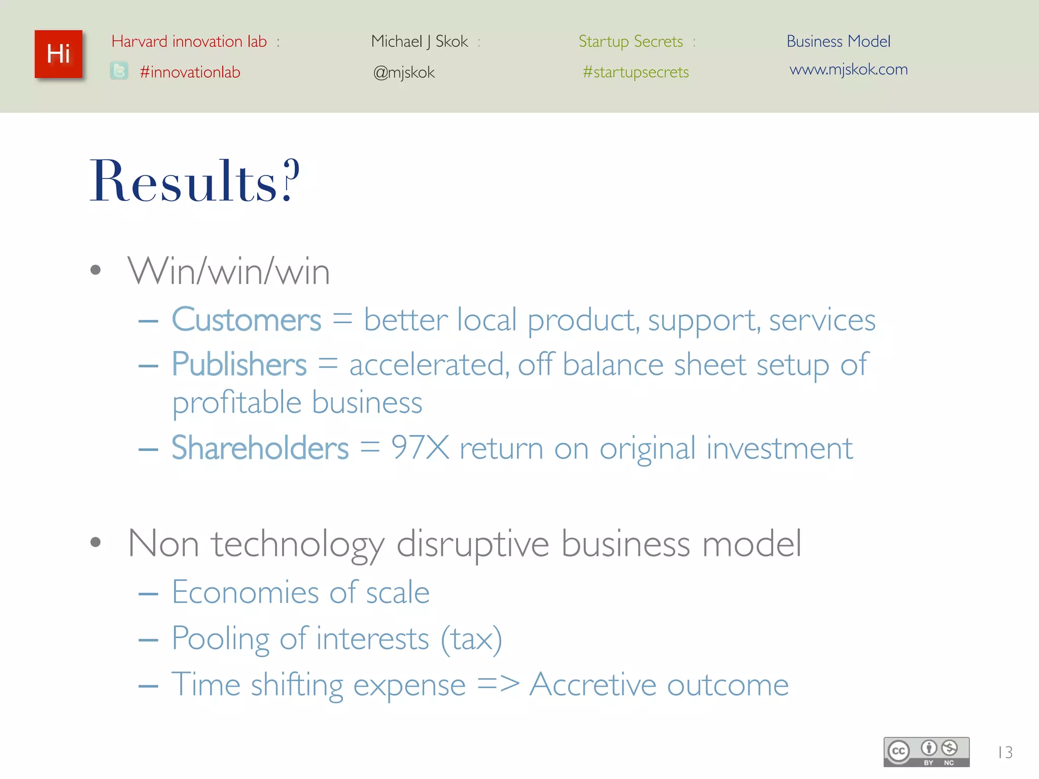 Harvard innovation lab :   Michael J Skok :   Startup Secrets :   Business Model
Hi                                                                      www.mjskok.com
         #innovationlab          @mjskok            #startupsecrets




     Results?
     • Win/win/win
         – Customers = better local product, support,
           services
         – Publishers = accelerated, off balance sheet setup
           of profitable business
         – Shareholders = 97X return on original investment

     • Non technology disruptive business model
         – Economies of scale
         – Pooling of interests (tax)
         – Time shifting expense => Accretive outcome
                                                                                         13
 