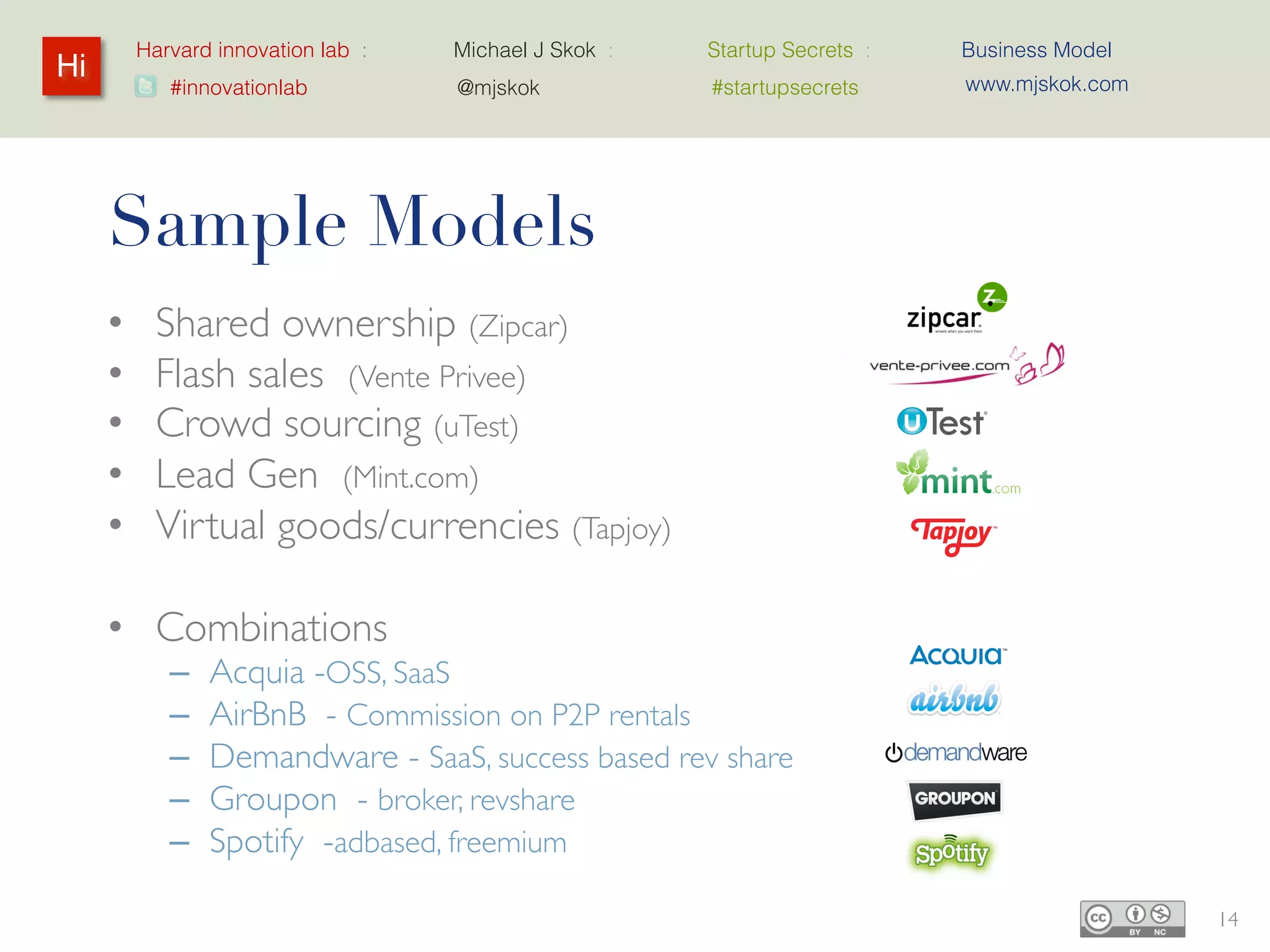 Harvard innovation lab :   Michael J Skok :   Startup Secrets :   Business Model
Hi                                                                         www.mjskok.com
            #innovationlab          @mjskok            #startupsecrets




     Sample Models
     •     Shared ownership (Zipcar)
     •     Flash sales (Vente Privee)
     •     Crowd sourcing (uTest)
     •     Lead Gen (Mint.com)
     •     Virtual goods/currencies (Tapjoy)

     • Combinations
            –   Acquia -OSS, SaaS
            –   AirBnB - Commission on P2P rentals
            –   Demandware - SaaS, success based rev share
            –   Groupon - broker, revshare
            –   Spotify -adbased, freemium

                                                                                            14
 