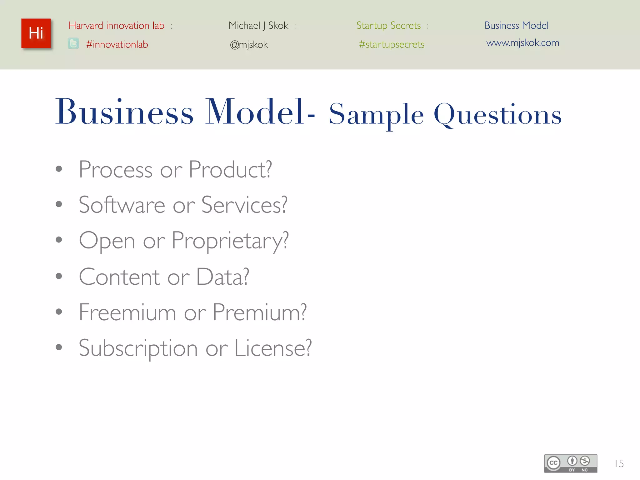 Harvard innovation lab :   Michael J Skok :   Startup Secrets :   Business Model
Hi                                                                         www.mjskok.com
            #innovationlab          @mjskok            #startupsecrets




     Business Model- Sample Questions
     •     Process or Product?
     •     Software or Services?
     •     Open or Proprietary?
     •     Content or Data?
     •     Freemium or Premium?
     •     Subscription or License?



                                                                                            15
 