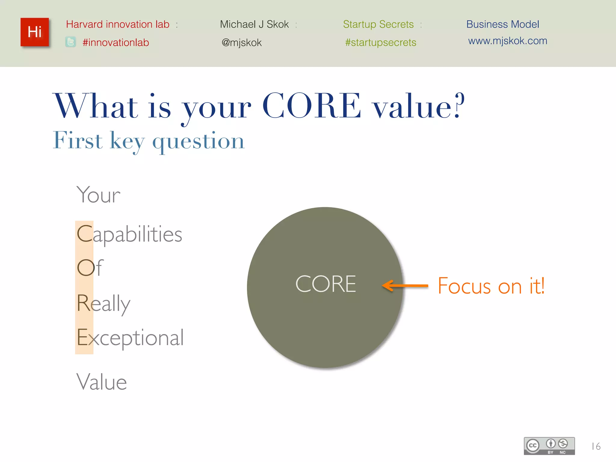 Harvard innovation lab :   Michael J Skok :   Startup Secrets :     Business Model
Hi                                                                        www.mjskok.com
         #innovationlab          @mjskok            #startupsecrets




     What is your CORE value?
     First key question

        Your
        Capabilities
        Of
                                               CORE                     Focus on it!
        Really
        Exceptional
        Value

                                                                                           16
 