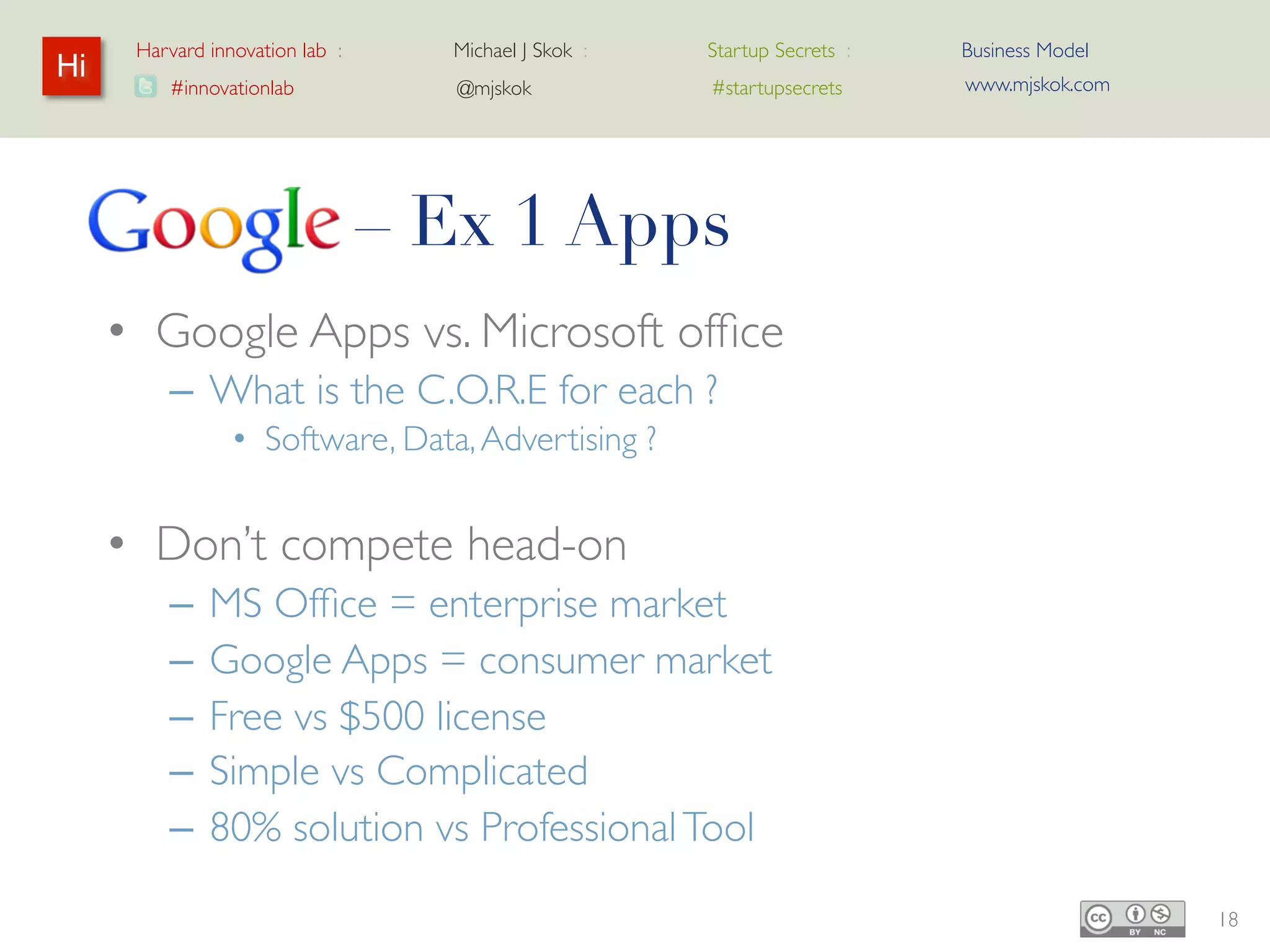 Harvard innovation lab :   Michael J Skok :   Startup Secrets :   Business Model
Hi                                                                      www.mjskok.com
         #innovationlab          @mjskok            #startupsecrets




     Google – Ex 1 Apps
     • Google Apps vs. Microsoft office
         – What is the C.O.R.E for each ?
                • Software, Data, Advertising ?


     • Don’t compete head-on
         –   MS Office = enterprise market
         –   Google Apps = consumer market
         –   Free vs $500 license
         –   Simple vs Complicated
         –   80% solution vs Professional Tool

                                                                                         18
 
