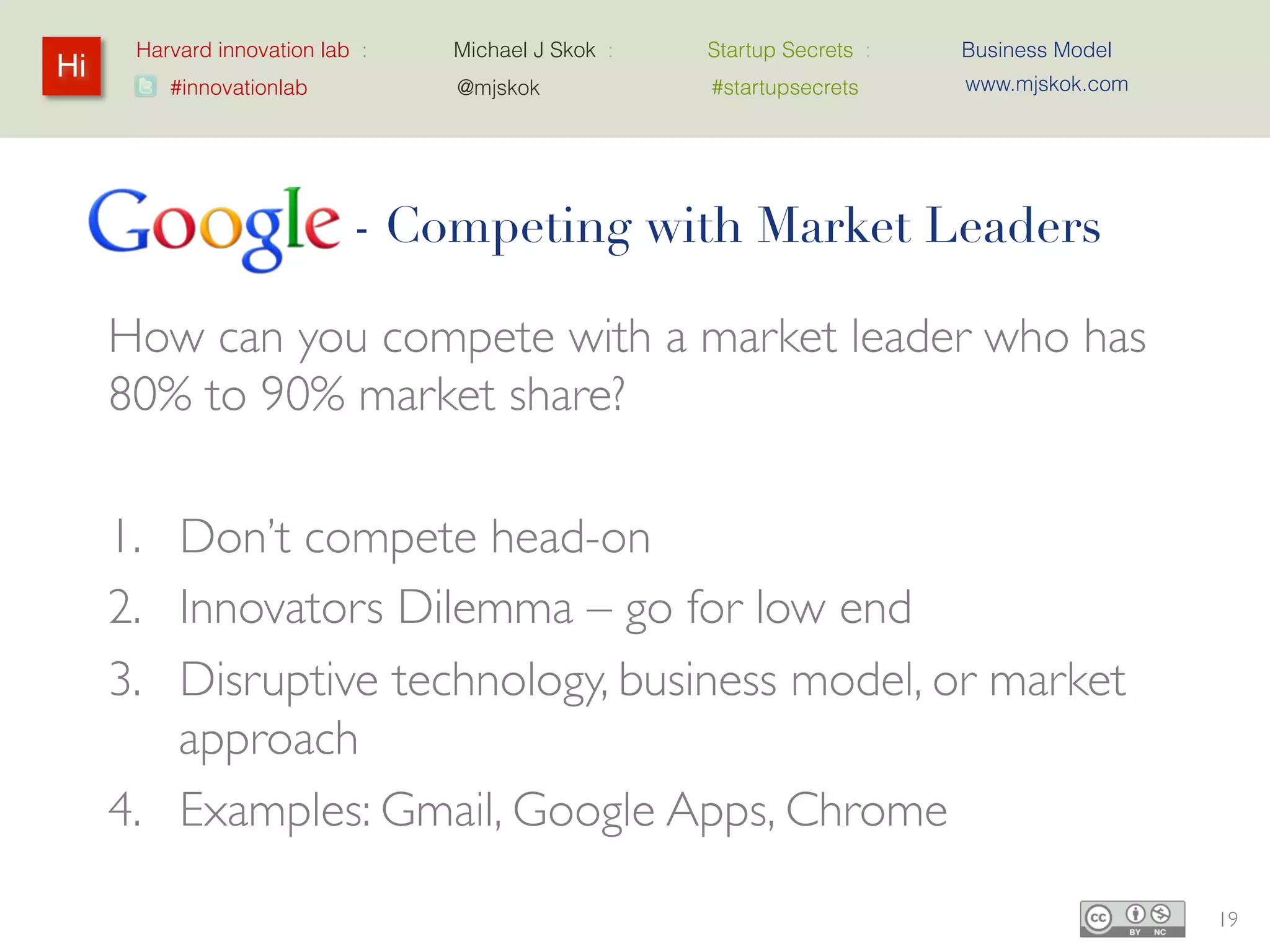 Harvard innovation lab :   Michael J Skok :   Startup Secrets :   Business Model
Hi                                                                      www.mjskok.com
         #innovationlab          @mjskok            #startupsecrets




          Google - Competing with Market Leaders

     How can you compete with a market leader
     who has 80% to 90% market share?

     1. Don’t compete head-on
     2. Innovators Dilemma – go for low end
     3. Disruptive technology, business model, or
        market approach
     4. Examples: Gmail, Google Apps, Chrome

                                                                                         19
 