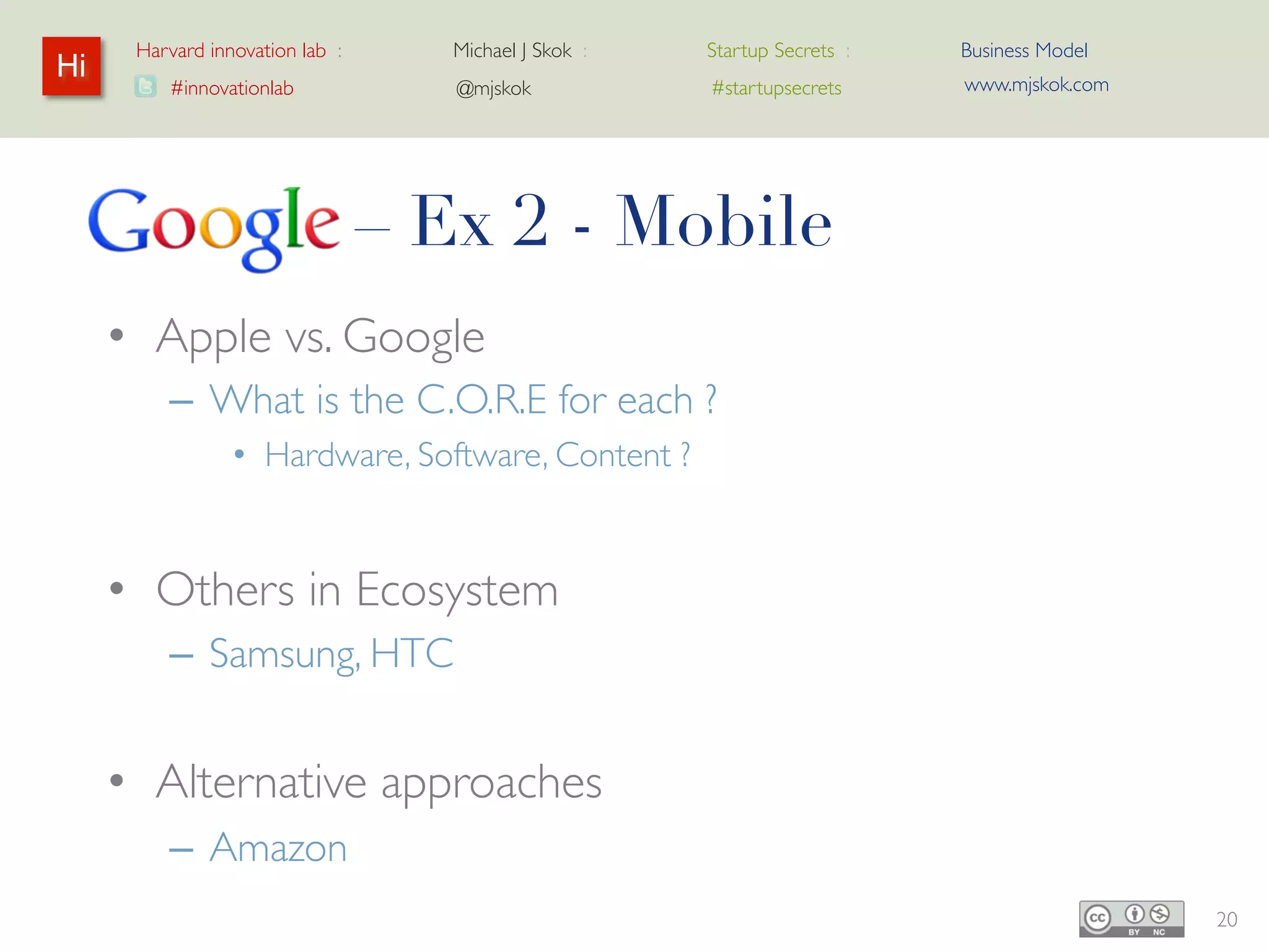 Harvard innovation lab :   Michael J Skok :   Startup Secrets :   Business Model
Hi                                                                      www.mjskok.com
         #innovationlab          @mjskok            #startupsecrets




     Google – Ex 2 - Mobile
     • Apple vs. Google
         – What is the C.O.R.E for each ?
                • Hardware, Software, Content ?


     • Others in Ecosystem
         – Samsung, HTC


     • Alternative approaches
         – Amazon
                                                                                         20
 